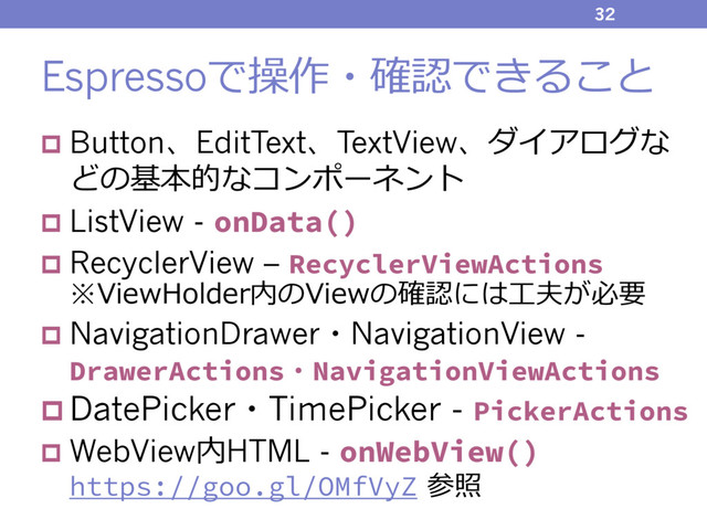 Espressoで操作・確認できること
p Button、EditText、TextView、ダイアログな
どの基本的なコンポーネント
p ListView - onData()
p RecyclerView – RecyclerViewActions
※ViewHolder内のViewの確認には⼯夫が必要
p NavigationDrawer・NavigationView -
DrawerActions・NavigationViewActions
p DatePicker・TimePicker - PickerActions
p WebView内HTML - onWebView()
https://goo.gl/OMfVyZ 参照
32
