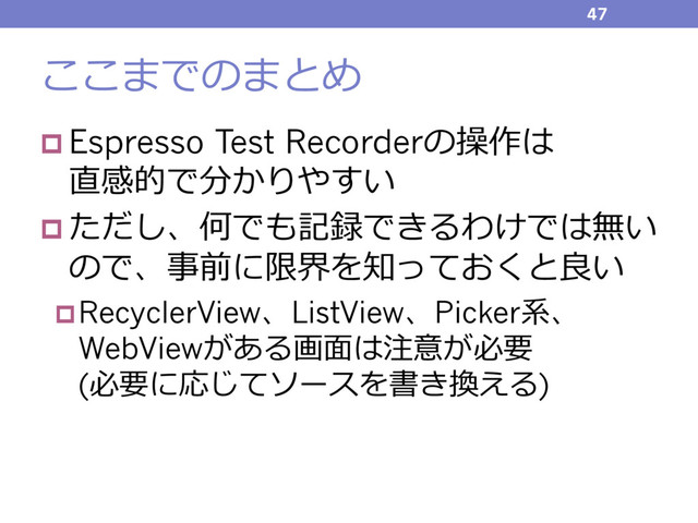 ここまでのまとめ
p Espresso Test Recorderの操作は
直感的で分かりやすい
p ただし、何でも記録できるわけでは無い
ので、事前に限界を知っておくと良い
pRecyclerView、ListView、Picker系、
WebViewがある画⾯は注意が必要
(必要に応じてソースを書き換える)
47
