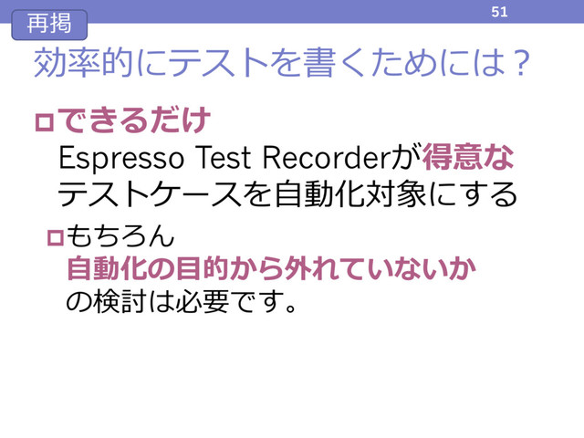 効率的にテストを書くためには？
pできるだけ
Espresso Test Recorderが得意な
テストケースを⾃動化対象にする
pもちろん
⾃動化の⽬的から外れていないか
の検討は必要です。
51
再掲
