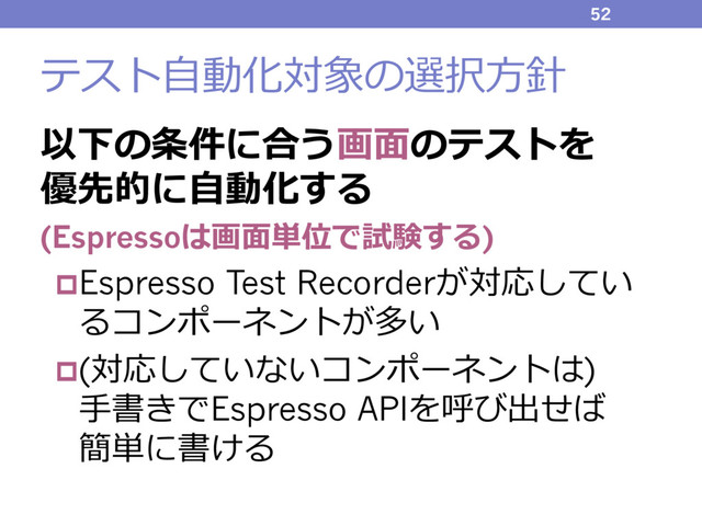 テスト⾃動化対象の選択⽅針
以下の条件に合う画⾯のテストを
優先的に⾃動化する
(Espressoは画⾯単位で試験する)
pEspresso Test Recorderが対応してい
るコンポーネントが多い
p(対応していないコンポーネントは)
⼿書きでEspresso APIを呼び出せば
簡単に書ける
52
