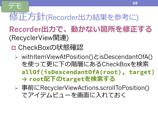 修正⽅針(Recorder出⼒結果を参考に)
Recorder出⼒で、動かない箇所を修正する
(RecyclerView関連)
p CheckBoxの状態確認
Ø withItemViewAtPosition()とisDescendantOfA()
を使って更に下の階層にあるCheckBoxを検索
allOf(isDescendantOfA(root), target)
→ root配下のtargetを検索する
Ø 事前にRecyclerViewActions.scrollToPosition()
でアイテムビューを画⾯に⼊れておく
69
デモ
