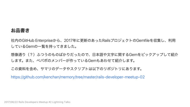 お品書き
社内のGitHub Enterprise
から、2017
年に更新のあったRails
プロジェクトのGemfile
を収集し、
利用
しているGem
の一覧を持ってきました。
想像通り（？）
ふつうのものばかりだったので、
日本語や文字に関するGem
をピックアップして紹介
します。
また、
ペパボのメンバー
が作っているGem
もあわせて紹介します。
この資料を含め、
サマリのデー
タやスクリプトは以下のリポジトリにあります。
https://github.com/kenchan/memory/tree/master/rails‑developer‑meetup‑02
2017/06/22 Rails Developers Meetup #2 Lightning Talks
