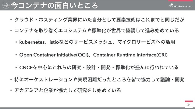 24
ࠓίϯςφͷ໘ന͍ͱ͜Ζ
• Ϋϥ΢υɾϗεςΟϯάۀքʹ͍ͨࣗ෼ͱͯ͠ཁૉٕज़͸͜Ε·Ͱͱಉ͕ͩ͡
• ίϯςφΛऔΓר͘ΤίγεςϜ΍ඪ४Խ͕ੈքͰڠௐͯ͠ਐΈ࢝Ί͍ͯΔ
• kubernetesɺistioͳͲͷαʔϏεϝογϡɺϚΠΫϩαʔϏε΁ͷ׆༻
• Open Container Initiative(OCI)ɺContainer Runtime Interface(CRI)
• CNCFΛத৺ʹ͜ΕΒͷݚڀɾઃܭɾ։ൃɾඪ४Խ͕੝ΜʹߦΘΕ͍ͯΔ
• ಛʹΦʔέετϨʔγϣϯ΍࣮ݱࠔ೉ͩͬͨͱ͜ΖΛօͰڠྗͯٞ͠࿦ɾ։ൃ
• ΞΧσϛΞͱاۀ͕ڠྗͯ͠ݚڀΛ࢝͠Ί͍ͯΔ
