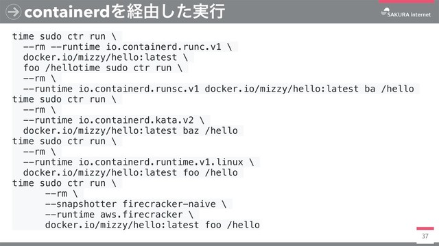 37
containerdΛܦ༝࣮ͨ͠ߦ
time sudo ctr run \
--rm --runtime io.containerd.runc.v1 \
docker.io/mizzy/hello:latest \
foo /hellotime sudo ctr run \
--rm \
--runtime io.containerd.runsc.v1 docker.io/mizzy/hello:latest ba /hello
time sudo ctr run \
--rm \
--runtime io.containerd.kata.v2 \
docker.io/mizzy/hello:latest baz /hello
time sudo ctr run \
--rm \
--runtime io.containerd.runtime.v1.linux \
docker.io/mizzy/hello:latest foo /hello
time sudo ctr run \
--rm \
--snapshotter firecracker-naive \
--runtime aws.firecracker \
docker.io/mizzy/hello:latest foo /hello
