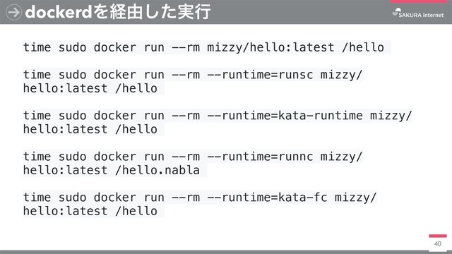 40
dockerdΛܦ༝࣮ͨ͠ߦ
time sudo docker run --rm mizzy/hello:latest /hello
time sudo docker run --rm --runtime=runsc mizzy/
hello:latest /hello
time sudo docker run --rm --runtime=kata-runtime mizzy/
hello:latest /hello
time sudo docker run --rm --runtime=runnc mizzy/
hello:latest /hello.nabla
time sudo docker run --rm --runtime=kata-fc mizzy/
hello:latest /hello
