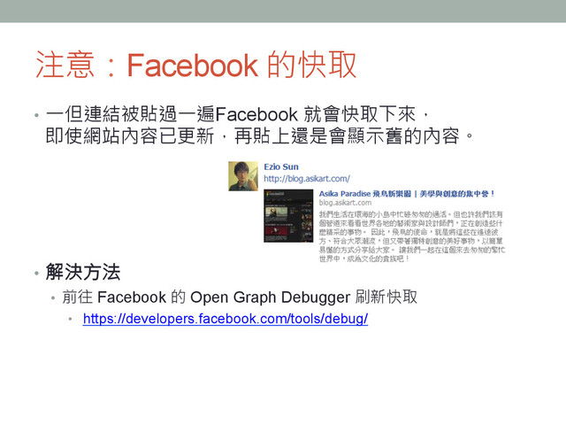 注意：Facebook 的快取
•  一但連結被貼過一遍Facebook 就會快取下來，
即使網站內容已更新，再貼上還是會顯示舊的內容。
•  解決方法
•  前往 Facebook 的 Open Graph Debugger 刷新快取
•  https://developers.facebook.com/tools/debug/ 
