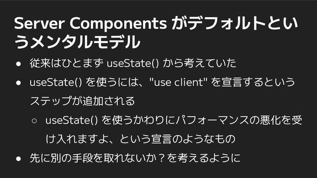 Server Components がデフォルトとい
うメンタルモデル
● 従来はひとまず useState() から考えていた
● useState() を使うには、"use client" を宣言するという
ステップが追加される
○ useState() を使うかわりにパフォーマンスの悪化を受
け入れますよ、という宣言のようなもの
● 先に別の手段を取れないか？を考えるように
