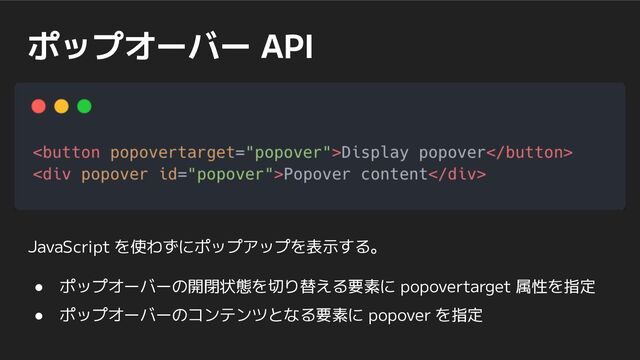 ポップオーバー API
JavaScript を使わずにポップアップを表示する。
● ポップオーバーの開閉状態を切り替える要素に popovertarget 属性を指定
● ポップオーバーのコンテンツとなる要素に popover を指定
