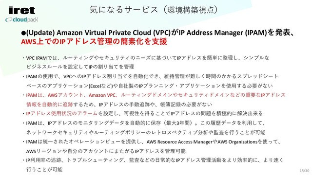 気になるサービス（環境構築視点）
18/30
●(Update) Amazon Virtual Private Cloud (VPC)がIP Address Manager (IPAM)を発表、
AWS上でのIPアドレス管理の簡素化を⽀援
・VPC IPAMでは、ルーティングやセキュリティのニーズに基づいてIPアドレスを簡単に整理し、シンプルな
ビジネスルールを設定してIPの割り当てを管理
・IPAMの使⽤で、VPCへのIPアドレス割り当てを⾃動化でき、維持管理が難しく時間のかかるスプレッドシート
ベースのアプリケーション(Excelなど)や⾃社製のIPプランニング・アプリケーションを使⽤する必要がない
・IPAMは、AWSアカウント、Amazon VPC、ルーティングドメインやセキュリティドメインなどの重要なIPアドレス
情報を⾃動的に追跡するため、IPアドレスの⼿動追跡や、帳簿記録の必要がない
・IPアドレス使⽤状況のアラームを設定し、可視性を得ることでIPアドレスの問題を積極的に解決出来る
・IPAMは、IPアドレスのモニタリングデータを⾃動的に保存（最⼤3年間）。この履歴データを利⽤して、
ネットワークセキュリティやルーティングポリシーのレトロスペクティブ分析や監査を⾏うことが可能
・IPAMは統⼀されたオペレーションビューを提供し、AWS Resource Access ManagerやAWS Organizationsを使って、
AWSリージョンや⾃分のアカウントにまたがるIPアドレスを管理可能
・IP利⽤率の追跡、トラブルシューティング、監査などの⽇常的なIPアドレス管理活動をより効率的に、より速く
⾏うことが可能
