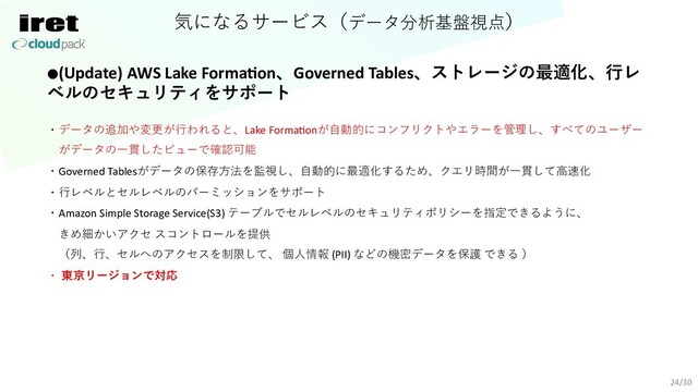 気になるサービス（データ分析基盤視点）
24/30
●(Update) AWS Lake Forma=on、Governed Tables、ストレージの最適化、⾏レ
ベルのセキュリティをサポート
・データの追加や変更が⾏われると、Lake FormaConが⾃動的にコンフリクトやエラーを管理し、すべてのユーザー
がデータの⼀貫したビューで確認可能
・Governed Tablesがデータの保存⽅法を監視し、⾃動的に最適化するため、クエリ時間が⼀貫して⾼速化
・⾏レベルとセルレベルのパーミッションをサポート
・Amazon Simple Storage Service(S3) テーブルでセルレベルのセキュリティポリシーを指定できるように、
きめ細かいアクセ スコントロールを提供
（列、⾏、セルへのアクセスを制限して、 個⼈情報 (PII) などの機密データを保護 できる ）
・ 東京リージョンで対応
