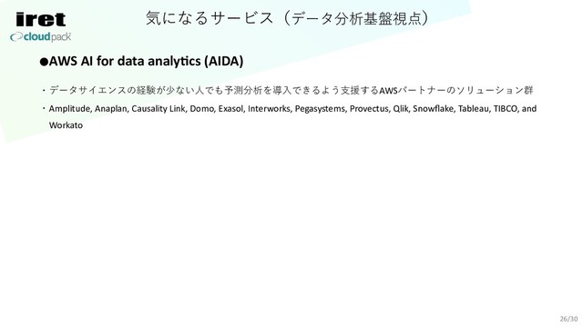 気になるサービス（データ分析基盤視点）
26/30
●AWS AI for data analy=cs (AIDA)
・データサイエンスの経験が少ない⼈でも予測分析を導⼊できるよう⽀援するAWSパートナーのソリューション群
・Amplitude, Anaplan, Causality Link, Domo, Exasol, Interworks, Pegasystems, Provectus, Qlik, Snowﬂake, Tableau, TIBCO, and
Workato
