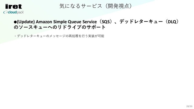 気になるサービス（開発視点）
28/30
●(Update) Amazon Simple Queue Service（SQS）、デッドレターキュー（DLQ）
のソースキューへのリドライブのサポート
・デッドレターキューのメッセージの再処理を⾏う実装が可能
