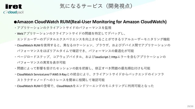 気になるサービス（開発視点）
29/30
●Amazon CloudWatch RUM(Real-User Monitoring for Amazon CloudWatch)
・アプリケーションのクライアントサイドのパフォーマンスを監視
・Webアプリケーションのクライアントサイドの問題を特定してデバッグし、
エンドユーザーのデジタルエクスペリエンスを向上させることができるリアルユーザーモニタリング機能
・CloudWatch RUMを使⽤すると、異なるロケーション、ブラウザ、およびデバイス間でアプリケーションの
パフォーマンスをほぼリアルタイムで確認でき、パフォーマンスの最適化が可能
・ページロードステップ、コアウェブバイタル、およびJavaScriptとH\pエラーを含むアプリケーションの
パフォーマンスの異常を表⽰可能
・問題によって影響を受けたセッションの数を把握し、修正すべき問題の優先順位付けも可能
・CloudWatch ServiceLensやAWS X-Rayとの統合により、クライアントサイドからバックエンドのインフラ
ストラクチャノードへのトレースを簡単に相関して確認可能
・CloudWatch RUMの登場で、CloudWatchをエンドツーエンドのモニタリングに利⽤可能となった
