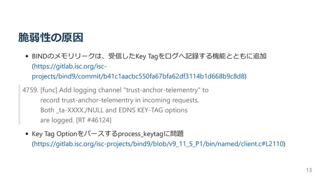 脆弱性の原因
BINDのメモリリークは、受信したKey Tagをログへ記録する機能とともに追加
(https://gitlab.isc.org/isc-
projects/bind9/commit/b41c1aacbc550fa67bfa62df3114b1d668b9c8d8)
4759. [func] Add logging channel "trust-anchor-telementry" to
record trust-anchor-telementry in incoming requests.
Both _ta-XXXX./NULL and EDNS KEY-TAG options
are logged. [RT #46124]
Key Tag Optionをパースするprocess_keytagに問題
(https://gitlab.isc.org/isc-projects/bind9/blob/v9_11_5_P1/bin/named/client.c#L2110)
13
