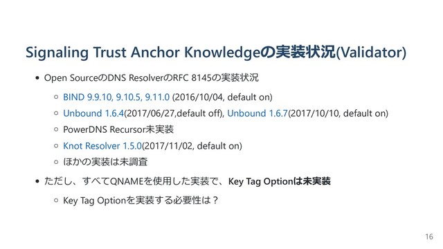 Signaling Trust Anchor Knowledgeの実装状況(Validator)
Open SourceのDNS ResolverのRFC 8145の実装状況
BIND 9.9.10, 9.10.5, 9.11.0 (2016/10/04, default on)
Unbound 1.6.4(2017/06/27,default off), Unbound 1.6.7(2017/10/10, default on)
PowerDNS Recursor未実装
Knot Resolver 1.5.0(2017/11/02, default on)
ほかの実装は未調査
ただし、すべてQNAMEを使⽤した実装で、Key Tag Optionは未実装
Key Tag Optionを実装する必要性は︖
16
