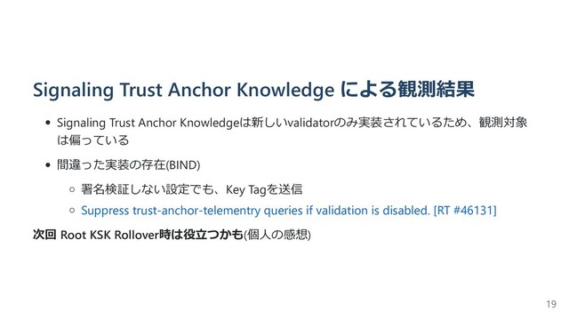Signaling Trust Anchor Knowledge による観測結果
Signaling Trust Anchor Knowledgeは新しいvalidatorのみ実装されているため、観測対象
は偏っている
間違った実装の存在(BIND)
署名検証しない設定でも、Key Tagを送信
Suppress trust-anchor-telementry queries if validation is disabled. [RT #46131]
次回 Root KSK Rollover時は役⽴つかも(個⼈の感想)
19
