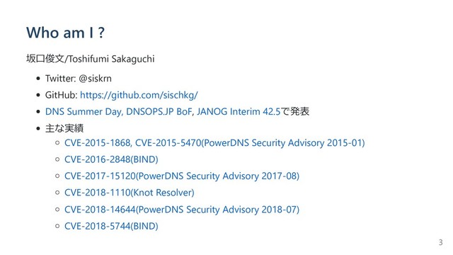 Who am I ?
坂⼝俊⽂/Toshifumi Sakaguchi
Twitter: @siskrn
GitHub: https://github.com/sischkg/
DNS Summer Day, DNSOPS.JP BoF, JANOG Interim 42.5で発表
主な実績
CVE-2015-1868, CVE-2015-5470(PowerDNS Security Advisory 2015-01)
CVE-2016-2848(BIND)
CVE-2017-15120(PowerDNS Security Advisory 2017-08)
CVE-2018-1110(Knot Resolver)
CVE-2018-14644(PowerDNS Security Advisory 2018-07)
CVE-2018-5744(BIND)
3
