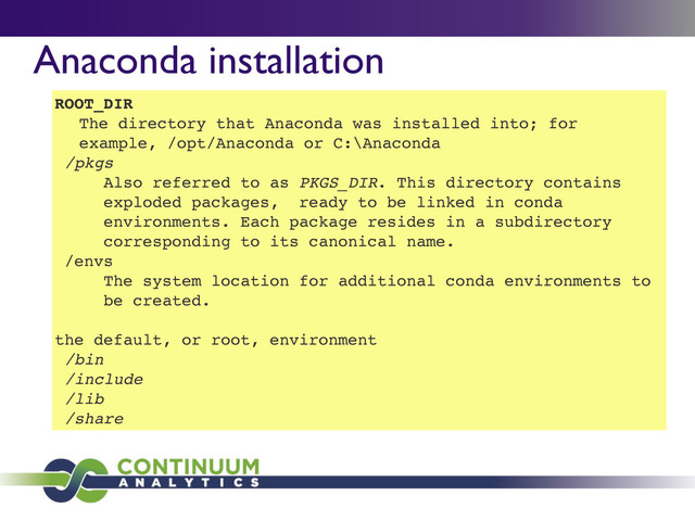 Anaconda installation
ROOT_DIR
The directory that Anaconda was installed into; for
example, /opt/Anaconda or C:\Anaconda
/pkgs
Also referred to as PKGS_DIR. This directory contains
exploded packages, ready to be linked in conda
environments. Each package resides in a subdirectory
corresponding to its canonical name.
/envs
The system location for additional conda environments to
be created.
the default, or root, environment
/bin
/include
/lib
/share
