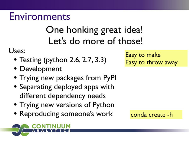 Environments
One honking great idea!
Let’s do more of those!
Easy to make
Easy to throw away
Uses:
• Testing (python 2.6, 2.7, 3.3)
• Development
• Trying new packages from PyPI
• Separating deployed apps with
different dependency needs
• Trying new versions of Python
• Reproducing someone’s work conda create -h
