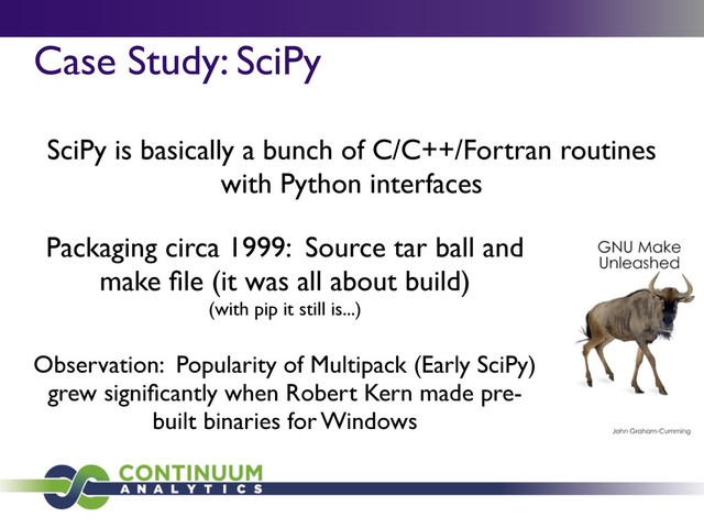 Case Study: SciPy
Packaging circa 1999: Source tar ball and
make ﬁle (it was all about build)
(with pip it still is...)
SciPy is basically a bunch of C/C++/Fortran routines
with Python interfaces
Observation: Popularity of Multipack (Early SciPy)
grew signiﬁcantly when Robert Kern made pre-
built binaries for Windows
