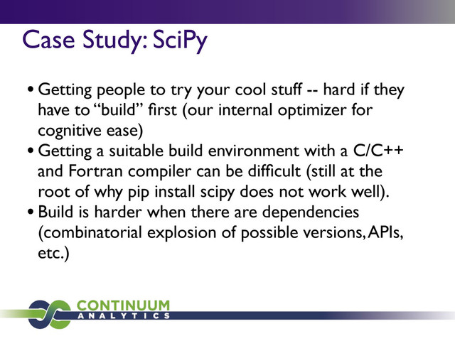 Case Study: SciPy	

	
 	
 	

•Getting people to try your cool stuff -- hard if they
have to “build” ﬁrst (our internal optimizer for
cognitive ease)
•Getting a suitable build environment with a C/C++
and Fortran compiler can be difﬁcult (still at the
root of why pip install scipy does not work well).
•Build is harder when there are dependencies
(combinatorial explosion of possible versions, APIs,
etc.)
