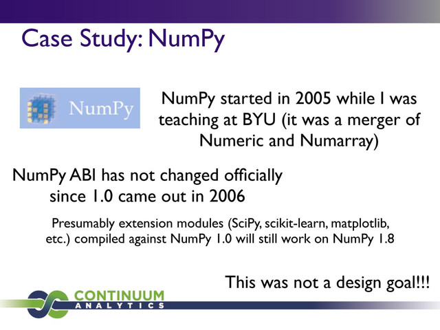 Case Study: NumPy
NumPy started in 2005 while I was
teaching at BYU (it was a merger of
Numeric and Numarray)
NumPy ABI has not changed ofﬁcially
since 1.0 came out in 2006
Presumably extension modules (SciPy, scikit-learn, matplotlib,
etc.) compiled against NumPy 1.0 will still work on NumPy 1.8
This was not a design goal!!!
