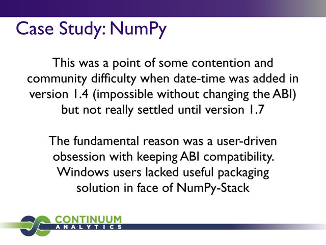 Case Study: NumPy
This was a point of some contention and
community difﬁculty when date-time was added in
version 1.4 (impossible without changing the ABI)
but not really settled until version 1.7
The fundamental reason was a user-driven
obsession with keeping ABI compatibility.
Windows users lacked useful packaging
solution in face of NumPy-Stack
