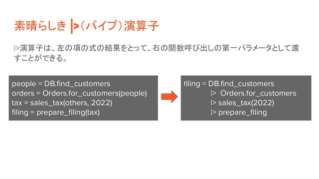 素晴らしき |>（パイプ）演算子
|>演算子は、左の項の式の結果をとって、右の関数呼び出しの第一パラメータとして渡
すことができる。
people = DB.ﬁnd_customers
orders = Orders.for_customers(people)
tax = sales_tax(others, 2022)
ﬁling = prepare_ﬁling(tax)
filing = DB.ﬁnd_customers
|> Orders.for_customers
|> sales_tax(2022)
|> prepare_ﬁling
