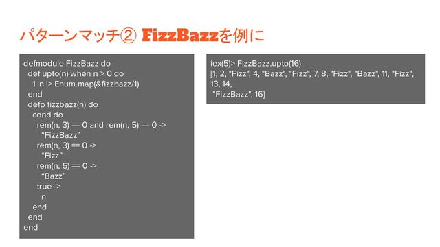 パターンマッチ② FizzBazzを例に
defmodule FizzBazz do
def upto(n) when n > 0 do
1..n |> Enum.map(&ﬁzzbazz/1)
end
defp ﬁzzbazz(n) do
cond do
rem(n, 3) == 0 and rem(n, 5) == 0 ->
“FizzBazz”
rem(n, 3) == 0 ->
“Fizz”
rem(n, 5) == 0 ->
“Bazz”
true ->
n
end
end
end
iex(5)> FizzBazz.upto(16)
[1, 2, "Fizz", 4, "Bazz", "Fizz", 7, 8, "Fizz", "Bazz", 11, "Fizz",
13, 14,
"FizzBazz", 16]
