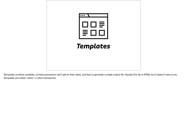 Templates
Templates combine variables, context processors (we’ll get to them later), and text to generate a single output ﬁle. Usually this ﬁle is HTML but it doesn’t have to be.
Templates are called “views” in other frameworks
