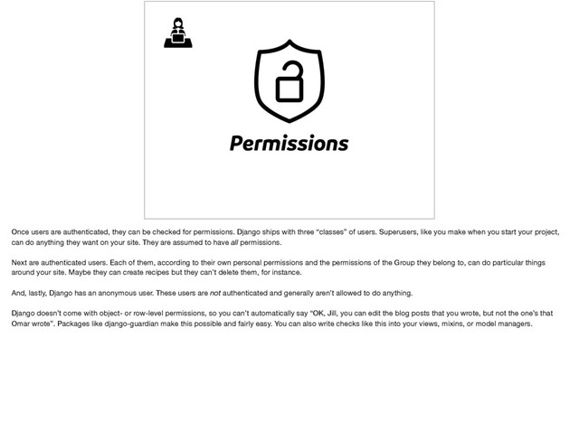 Permissions
Once users are authenticated, they can be checked for permissions. Django ships with three “classes” of users. Superusers, like you make when you start your project,
can do anything they want on your site. They are assumed to have all permissions.

Next are authenticated users. Each of them, according to their own personal permissions and the permissions of the Group they belong to, can do particular things
around your site. Maybe they can create recipes but they can’t delete them, for instance.

And, lastly, Django has an anonymous user. These users are not authenticated and generally aren’t allowed to do anything.

Django doesn’t come with object- or row-level permissions, so you can’t automatically say “OK, Jill, you can edit the blog posts that you wrote, but not the one’s that
Omar wrote”. Packages like django-guardian make this possible and fairly easy. You can also write checks like this into your views, mixins, or model managers.
