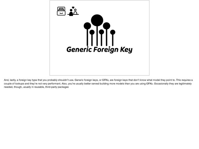 Generic Foreign Key
And, lastly, a foreign key type that you probably shouldn’t use. Generic foreign keys, or GFKs, are foreign keys that don’t know what model they point to. This requires a
couple of lookups and they’re not very performant. Also, you’re usually better served building more models than you are using GFKs. Occasionally they are legitimately
needed, though, usually in reusable, third-party packages
