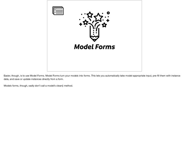 Model Forms
Easier, though, is to use Model Forms. Model Forms turn your models into forms. This lets you automatically take model-appropriate input, pre-ﬁll them with instance
data, and save or update instances directly from a form.

Models forms, though, sadly don’t call a model’s clean() method.
