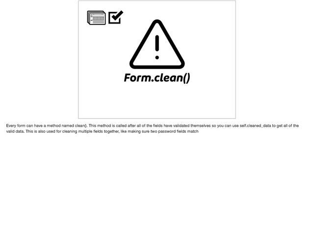 Form.clean()
Every form can have a method named clean(). This method is called after all of the ﬁelds have validated themselves so you can use self.cleaned_data to get all of the
valid data. This is also used for cleaning multiple ﬁelds together, like making sure two password ﬁelds match
