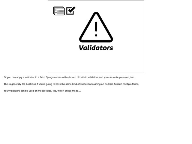 Validators
Or you can apply a validator to a ﬁeld. Django comes with a bunch of built-in validators and you can write your own, too.

This is generally the best idea if you’re going to have the same kind of validation/cleaning on multiple ﬁelds in multiple forms.

Your validators can be used on model ﬁelds, too, which brings me to…
