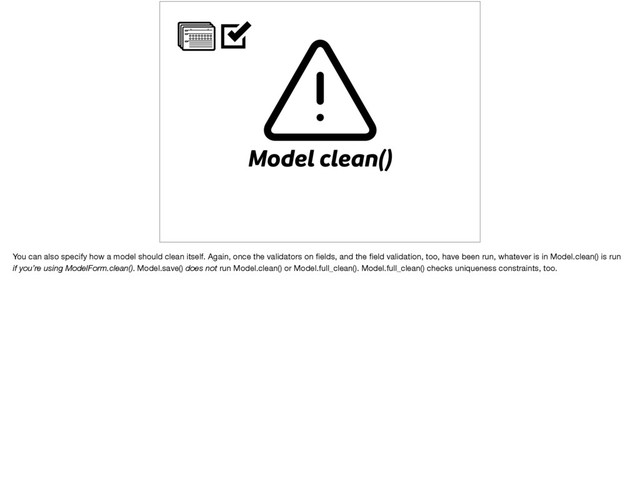 Model clean()
You can also specify how a model should clean itself. Again, once the validators on ﬁelds, and the ﬁeld validation, too, have been run, whatever is in Model.clean() is run
if you’re using ModelForm.clean(). Model.save() does not run Model.clean() or Model.full_clean(). Model.full_clean() checks uniqueness constraints, too.
