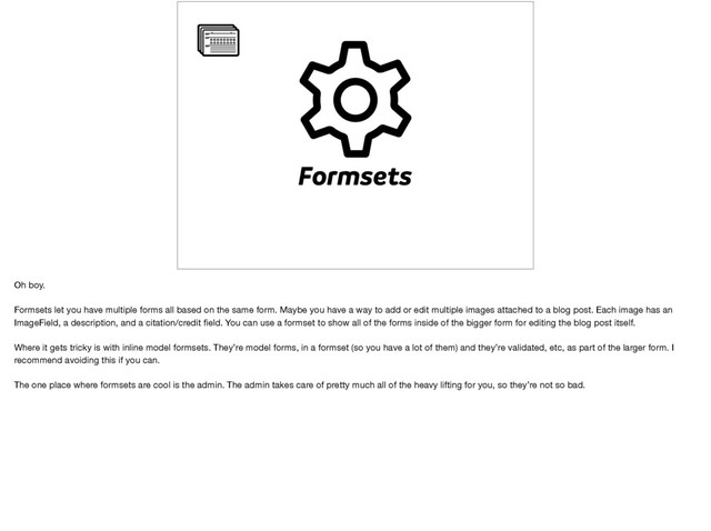 Formsets
Oh boy.

Formsets let you have multiple forms all based on the same form. Maybe you have a way to add or edit multiple images attached to a blog post. Each image has an
ImageField, a description, and a citation/credit ﬁeld. You can use a formset to show all of the forms inside of the bigger form for editing the blog post itself.

Where it gets tricky is with inline model formsets. They’re model forms, in a formset (so you have a lot of them) and they’re validated, etc, as part of the larger form. I
recommend avoiding this if you can.

The one place where formsets are cool is the admin. The admin takes care of pretty much all of the heavy lifting for you, so they’re not so bad.
