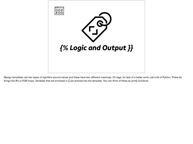{% Logic and Output }}
Django templates use two types of signiﬁers around values and these have two diﬀerent meanings. {% tags, for lack of a better work, call a bit of Python. These do
things like IFs or FOR loops. Variables that are enclosed in {{ are echoed into the template. You can think of these as print() functions.
