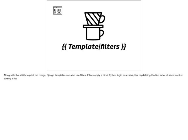 {{ Template|ﬁlters }}
Along with the ability to print out things, Django templates can also use ﬁlters. Filters apply a bit of Python logic to a value, like capitalizing the ﬁrst letter of each word or
sorting a list.
