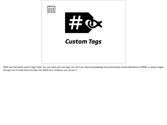 Custom Tags
What was that about custom tags? Yeah, you can make your own tags, too. So if you need a templatetag that automatically renders Markdown to HTML or sends images
through a bit of code that turns them into ASCII art or whatever, you can do it.
