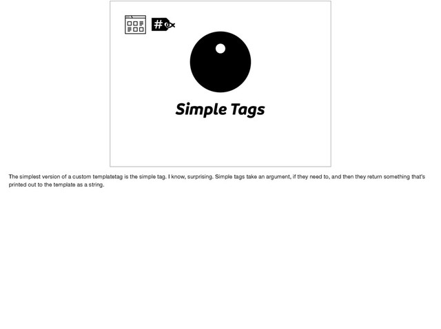 Simple Tags
The simplest version of a custom templatetag is the simple tag. I know, surprising. Simple tags take an argument, if they need to, and then they return something that’s
printed out to the template as a string.
