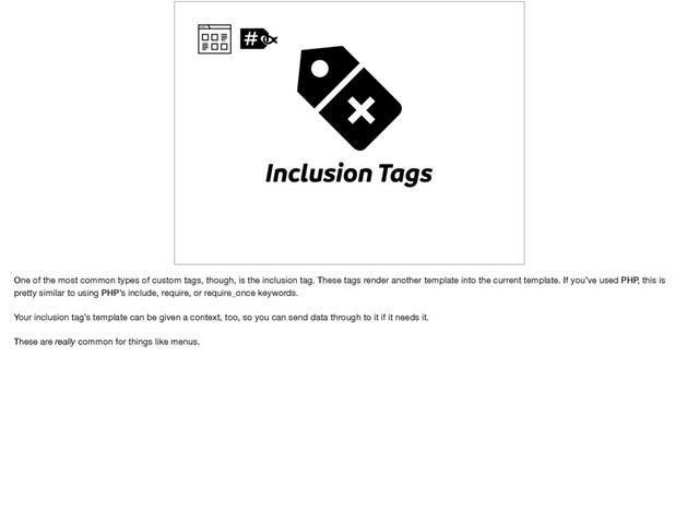 Inclusion Tags
One of the most common types of custom tags, though, is the inclusion tag. These tags render another template into the current template. If you’ve used PHP, this is
pretty similar to using PHP’s include, require, or require_once keywords.

Your inclusion tag’s template can be given a context, too, so you can send data through to it if it needs it.

These are really common for things like menus.
