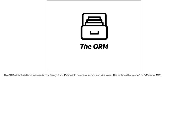 The ORM
The ORM (object relational mapper) is how Django turns Python into database records and vice versa. This includes the “model” or “M” part of MVC
