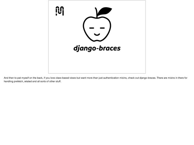 django-braces
And then to pat myself on the back, if you love class-based views but want more than just authentication mixins, check out django-braces. There are mixins in there for
handling prefetch_related and all sorts of other stuﬀ.
