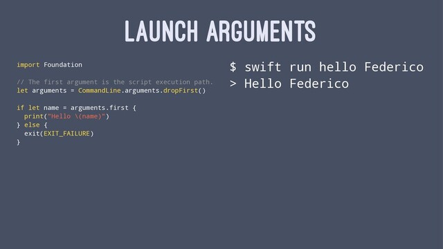 LAUNCH ARGUMENTS
import Foundation
// The first argument is the script execution path.
let arguments = CommandLine.arguments.dropFirst()
if let name = arguments.first {
print("Hello \(name)")
} else {
exit(EXIT_FAILURE)
}
$ swift run hello Federico
> Hello Federico
