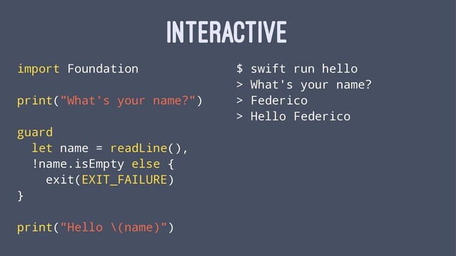 INTERACTIVE
import Foundation
print("What's your name?")
guard
let name = readLine(),
!name.isEmpty else {
exit(EXIT_FAILURE)
}
print("Hello \(name)")
$ swift run hello
> What's your name?
> Federico
> Hello Federico
