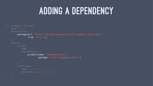 ADDING A DEPENDENCY
let package = Package(
name: "hello",
dependencies: [
.package(url: "https://github.com/apple/swift-argument-parser.git",
from: "0.0.1"),
],
targets: [
.target(
name: "hello",
dependencies: [
.product(name: "ArgumentParser",
package: "swift-argument-parser")
]
),
.testTarget(
name: "helloTests",
dependencies: ["hello"]),
]
)
