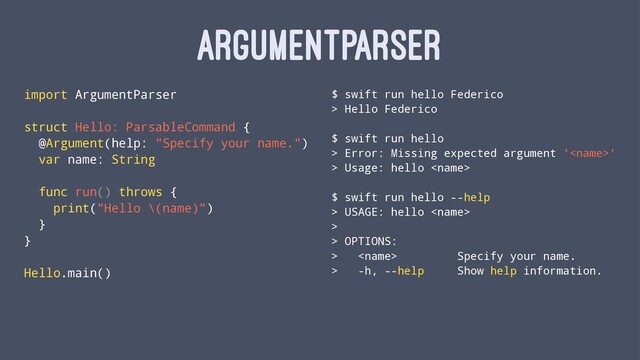 ARGUMENTPARSER
import ArgumentParser
struct Hello: ParsableCommand {
@Argument(help: "Specify your name.")
var name: String
func run() throws {
print("Hello \(name)")
}
}
Hello.main()
$ swift run hello Federico
> Hello Federico
$ swift run hello
> Error: Missing expected argument ''
> Usage: hello 
$ swift run hello --help
> USAGE: hello 
>
> OPTIONS:
>  Specify your name.
> -h, --help Show help information.
