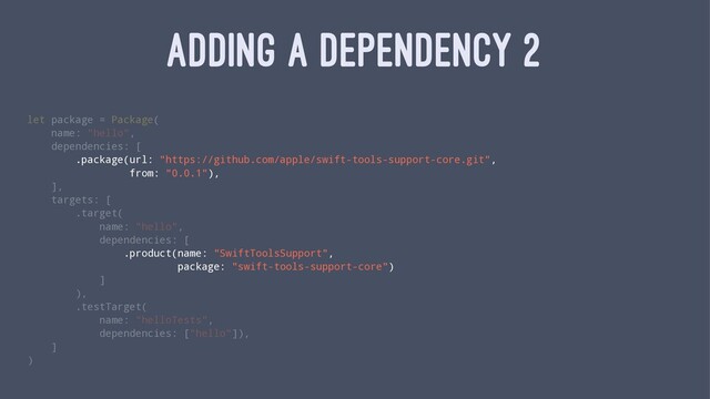 ADDING A DEPENDENCY 2
let package = Package(
name: "hello",
dependencies: [
.package(url: "https://github.com/apple/swift-tools-support-core.git",
from: "0.0.1"),
],
targets: [
.target(
name: "hello",
dependencies: [
.product(name: "SwiftToolsSupport",
package: "swift-tools-support-core")
]
),
.testTarget(
name: "helloTests",
dependencies: ["hello"]),
]
)
