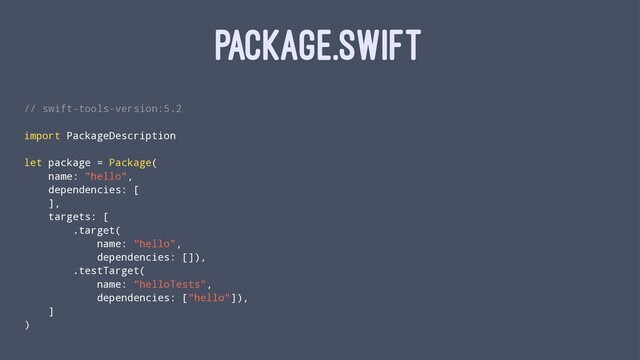 PACKAGE.SWIFT
// swift-tools-version:5.2
import PackageDescription
let package = Package(
name: "hello",
dependencies: [
],
targets: [
.target(
name: "hello",
dependencies: []),
.testTarget(
name: "helloTests",
dependencies: ["hello"]),
]
)
